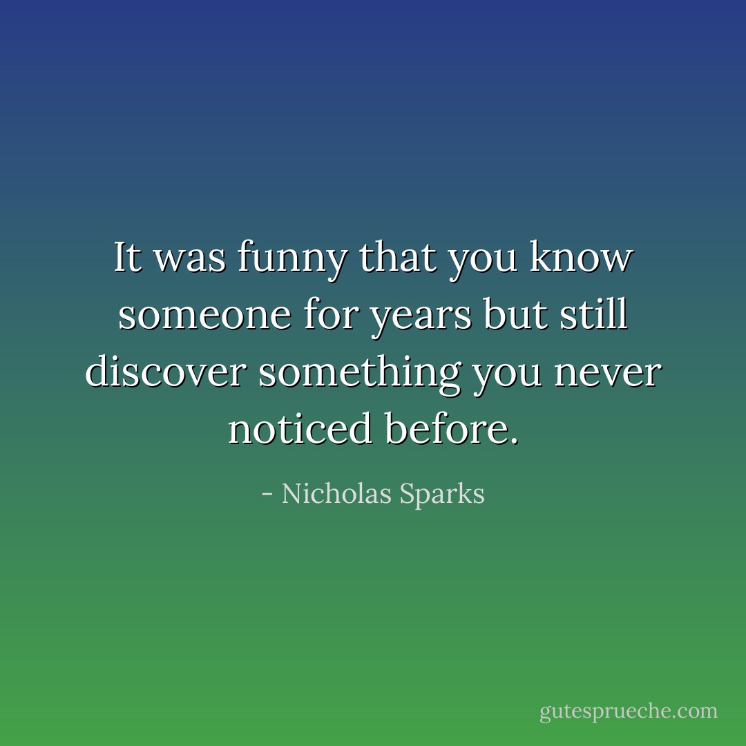 It was funny that you know someone for years but still discover something you never noticed before. - Nicholas Sparks