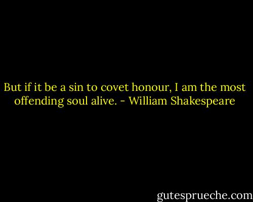 But if it be a sin to covet honour,<br />I am the most offending soul alive. - William Shakespeare