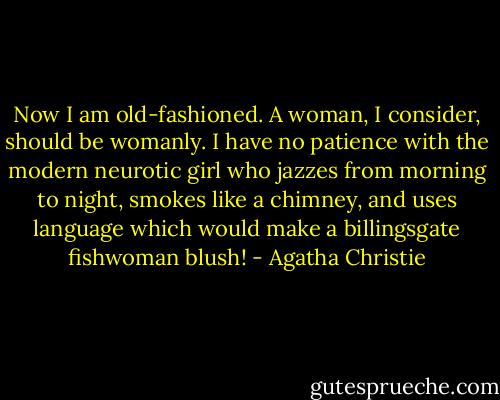Now I am old-fashioned. A woman, I consider, should be womanly. I have no patience with the modern neurotic girl who jazzes from morning to night, smokes like a chimney, and uses language which would make a billingsgate fishwoman blush! - Agatha Christie
