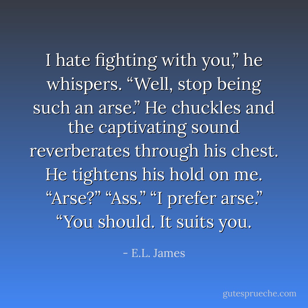 I hate fighting with you,” he whispers.<br />“Well, stop being such an arse.”<br />He chuckles and the captivating sound reverberates through his chest. He tightens his hold on me. “Arse?”<br />“Ass.”<br />“I prefer arse.”<br />“You should. It suits you. - E.L. James