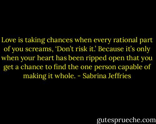 Love is taking chances when every rational part of you screams, ‘Don’t risk it.’ Because it’s only when your heart has been ripped open that you get a chance to find the one person capable of making it whole. - Sabrina Jeffries