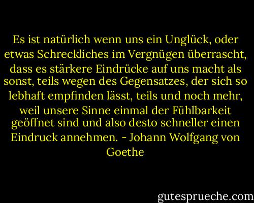 Es ist natürlich wenn uns ein Unglück, oder etwas Schreckliches im Vergnügen überrascht, dass es stärkere Eindrücke auf uns macht als sonst, teils wegen des Gegensatzes, der sich so lebhaft empfinden lässt, teils und noch mehr, weil unsere Sinne einmal der Fühlbarkeit geöffnet sind und also desto schneller einen Eindruck annehmen. - Johann Wolfgang von Goethe