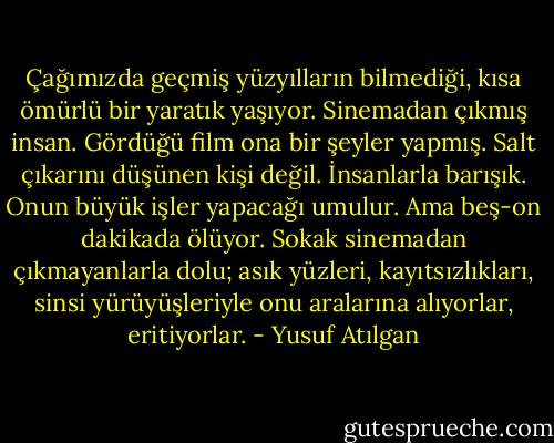 Çağımızda geçmiş yüzyılların bilmediği, kısa ömürlü bir yaratık yaşıyor. Sinemadan çıkmış insan. Gördüğü film ona bir şeyler yapmış. Salt çıkarını düşünen kişi değil. İnsanlarla barışık. Onun büyük işler yapacağı umulur. Ama beş-on dakikada ölüyor. Sokak sinemadan çıkmayanlarla dolu; asık yüzleri, kayıtsızlıkları, sinsi yürüyüşleriyle onu aralarına alıyorlar, eritiyorlar. - Yusuf Atılgan