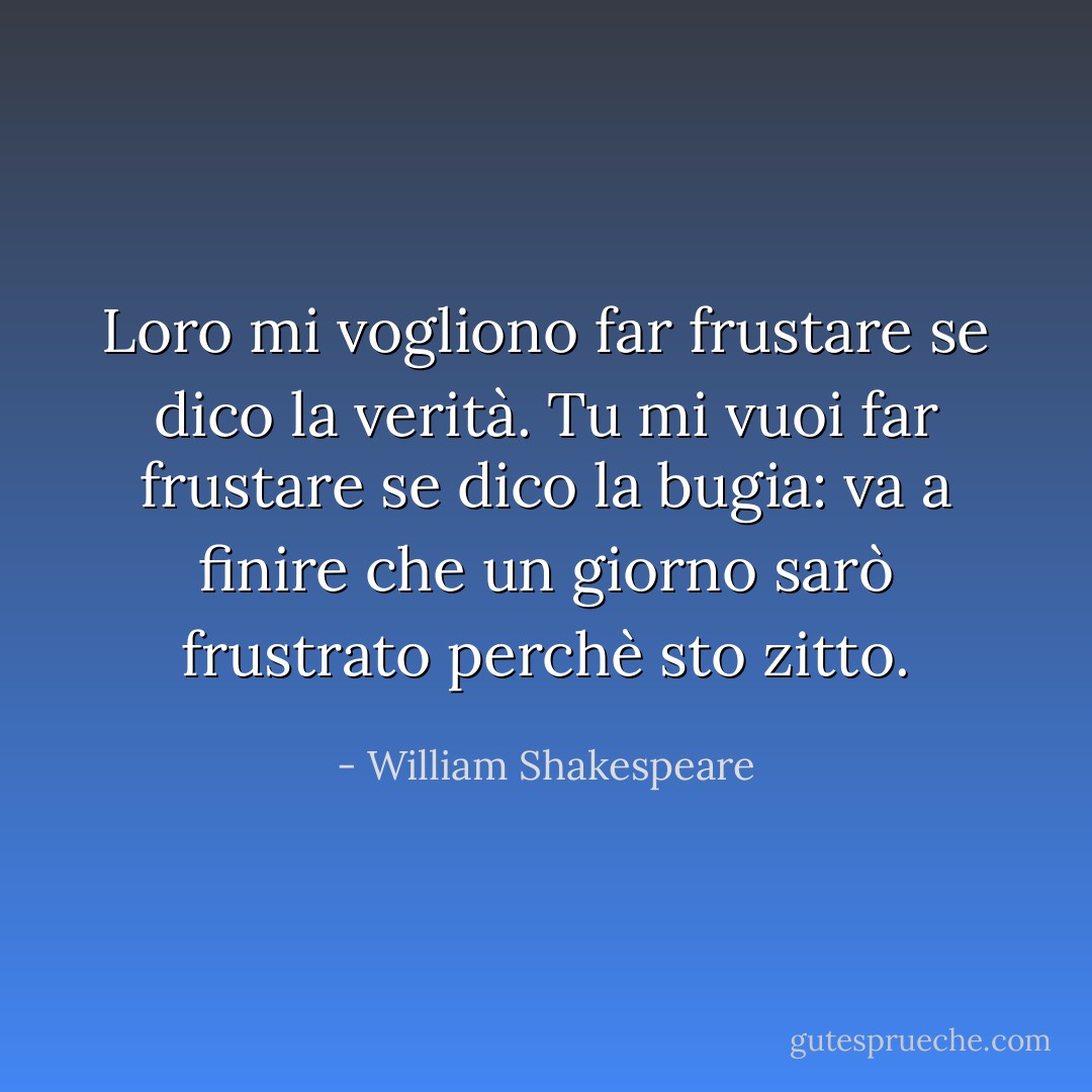 Loro mi vogliono far frustare se dico la verità. Tu mi vuoi far frustare se dico la bugia: va a finire che un giorno sarò frustrato perchè sto zitto. - William Shakespeare