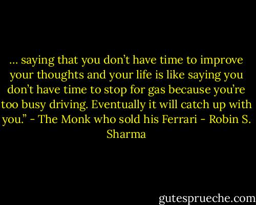 … saying that you don’t have time to improve your thoughts and your life is like saying you don’t have time to stop for gas because you’re too busy driving. Eventually it will catch up with you.” - The Monk who sold his Ferrari - Robin S. Sharma