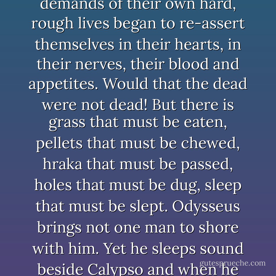 This was their way of honoring the dead. The story over, the demands of their own hard, rough lives began to re-assert themselves in their hearts, in their nerves, their blood and appetites. Would that the dead were not dead! But there is grass that must be eaten, pellets that must be chewed, hraka that must be passed, holes that must be dug, sleep that must be slept. Odysseus brings not one man to shore with him. Yet he sleeps sound beside Calypso and when he wakes thinks only of Penelope. - Richard  Adams