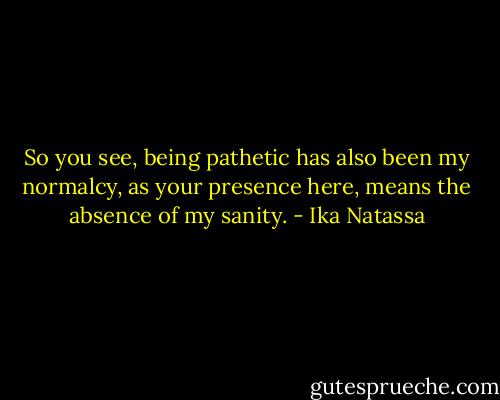 So you see, being pathetic has also been my normalcy, as your presence here, means the absence of my sanity. - Ika Natassa