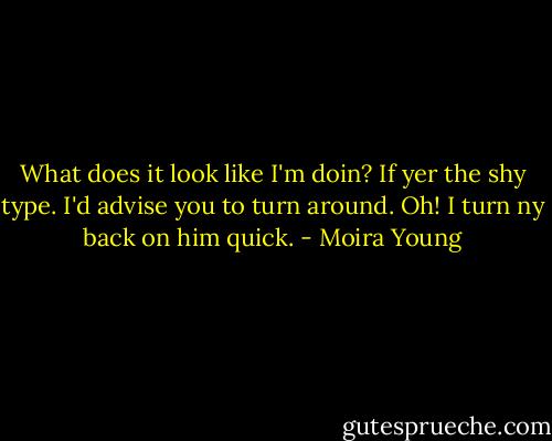 What does it look like I'm doin? If yer the shy type. I'd advise you to turn around.<br />Oh! I turn ny back on him quick. - Moira Young