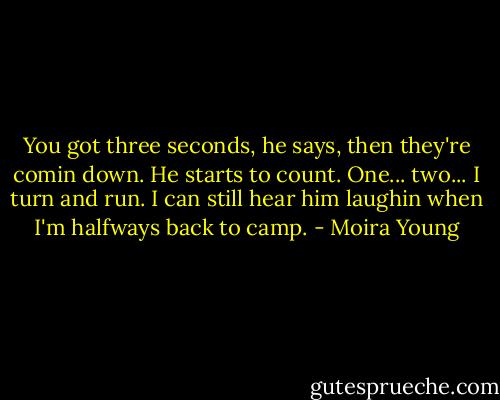 You got three seconds, he says, then they're comin down. He starts to count. One... two...<br />I turn and run.<br />I can still hear him laughin when I'm halfways back to camp. - Moira Young