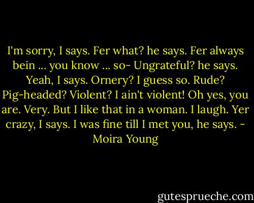 I'm sorry, I says.<br />Fer what? he says.<br />Fer always bein ... you know ... so-<br />Ungrateful? he says.<br />Yeah, I says.<br />Ornery?<br />I guess so.<br />Rude? Pig-headed? Violent?<br />I ain't violent!<br />Oh yes, you are. Very. But I like that in a woman.<br />I laugh. Yer crazy, I says.<br />I was fine till I met you, he says. - Moira Young