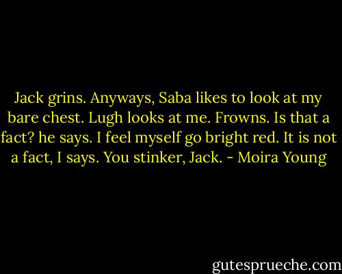 Jack grins. Anyways, Saba likes to look at my bare chest.<br />Lugh looks at me. Frowns. Is that a fact? he says.<br />I feel myself go bright red. It is not a fact, I says. You stinker, Jack. - Moira Young