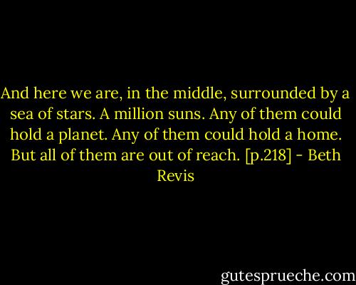 And here we are, in the middle, surrounded by a sea of stars.<br />A million suns.<br />Any of them could hold a planet. Any of them could hold a home.<br />But all of them are out of reach. [p.218] - Beth Revis