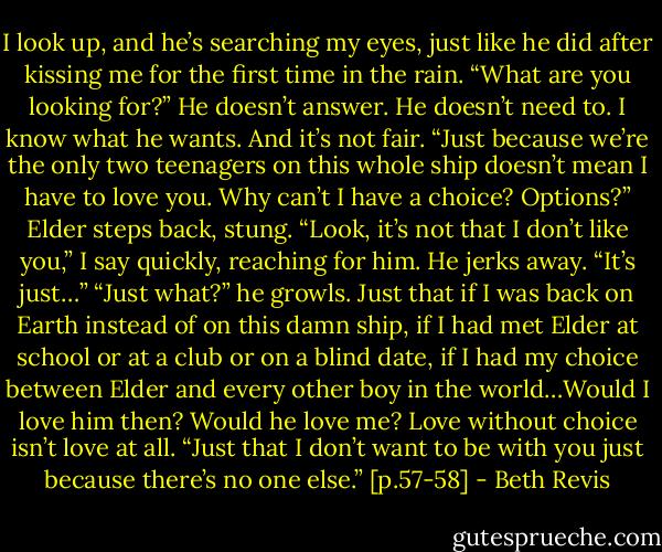 I look up, and he’s searching my eyes, just like he did after kissing me for the first time in the rain. “What are you looking for?”<br />He doesn’t answer.<br />He doesn’t need to.<br />I know what he wants.<br />And it’s not fair.<br />“Just because we’re the only two teenagers on this whole ship doesn’t mean I have to love you. Why can’t I have a choice? Options?”<br />Elder steps back, stung.<br />“Look, it’s not that I don’t like you,” I say quickly, reaching for him. He jerks away. “It’s just…”<br />“Just what?” he growls.<br />Just that if I was back on Earth instead of on this damn ship, if I had met Elder at school or at a club or on a blind date, if I had my choice between Elder and every other boy in the world…Would I love him then?<br />Would he love me?<br />Love without choice isn’t love at all.<br />“Just that I don’t want to be with you just because there’s no one else.” [p.57-58] - Beth Revis
