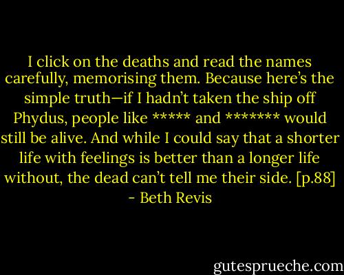 I click on the deaths and read the names carefully, memorising them. Because here’s the simple truth—if I hadn’t taken the ship off Phydus, people like ***** and ******* would still be alive. And while I could say that a shorter life with feelings is better than a longer life without, the dead can’t tell me their side. [p.88] - Beth Revis