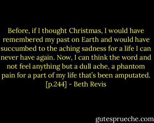 Before, if I thought Christmas, I would have remembered my past on Earth and would have succumbed to the aching sadness for a life I can never have again.<br />Now, I can think the word and not feel anything but a dull ache, a phantom pain for a part of my life that’s been amputated. [p.244] - Beth Revis