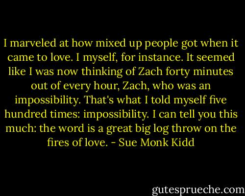 I marveled at how mixed up people got when it came to love. I myself, for instance. It seemed like I was now thinking of Zach forty minutes out of every hour, Zach, who was an impossibility. That's what I told myself five hundred times: impossibility. I can tell you this much: the word is a great big log throw on the fires of love. - Sue Monk Kidd
