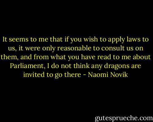 It seems to me that if you wish to apply laws to us, it were only reasonable to consult us on them, and from what you have read to me about Parliament, I do not think any dragons are invited to go there - Naomi Novik