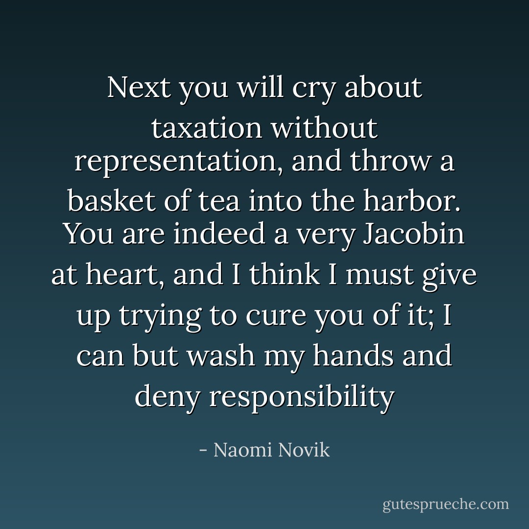 Next you will cry about taxation without representation, and throw a basket of tea into the harbor. You are indeed a very Jacobin at heart, and I think I must give up trying to cure you of it; I can but wash my hands and deny responsibility - Naomi Novik