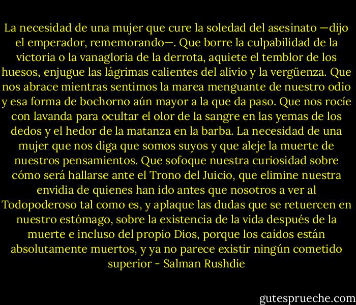 La necesidad de una mujer que cure la soledad del asesinato —dijo el emperador, rememorando—. Que borre la culpabilidad de la victoria o la vanagloria de la derrota, aquiete el temblor de los huesos, enjugue las lágrimas calientes del alivio y la vergüenza. Que nos abrace mientras sentimos la marea menguante de nuestro odio y esa forma de bochorno aún mayor a la que da paso. Que nos rocíe con lavanda para ocultar el olor de la sangre en las yemas de los dedos y el hedor de la matanza en la barba. La necesidad de una mujer que nos diga que somos suyos y que aleje la muerte de nuestros pensamientos. Que sofoque nuestra curiosidad sobre cómo será hallarse ante el Trono del Juicio, que elimine nuestra envidia de quienes han ido antes que nosotros a ver al Todopoderoso tal como es, y aplaque las dudas que se retuercen en nuestro estómago, sobre la existencia de la vida después de la muerte e incluso del propio Dios, porque los caídos están absolutamente muertos, y ya no parece existir ningún cometido superior - Salman Rushdie