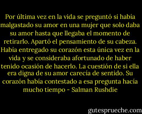 Por última vez en la vida se preguntó si había malgastado su amor en una mujer que solo daba su amor hasta que llegaba el momento de retirarlo. Apartó el pensamiento de su cabeza. Había entregado su corazón esta única vez en la vida y se consideraba afortunado de haber tenido ocasión de hacerlo. La cuestión de si ella era digna de su amor carecía de sentido. Su corazón había contestado a esa pregunta hacía mucho tiempo - Salman Rushdie