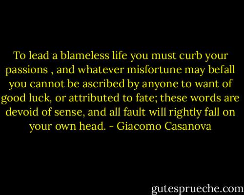 To lead a blameless life you must curb your passions , and whatever misfortune may befall you cannot be ascribed by anyone to want of good luck, or attributed to fate; these words are devoid of sense, and all fault will rightly fall on your own head. - Giacomo Casanova