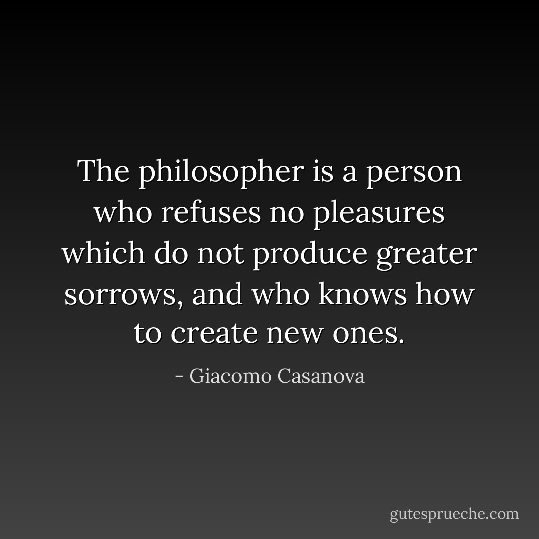 The philosopher is a person who refuses no pleasures which do not produce greater sorrows, and who knows how to create new ones. - Giacomo Casanova