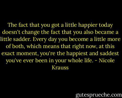 The fact that you got a little happier today doesn't change the fact that you also became a little sadder. Every day you become a little more of both, which means that right now, at this exact moment, you're the happiest and saddest you've ever been in your whole life. - Nicole Krauss