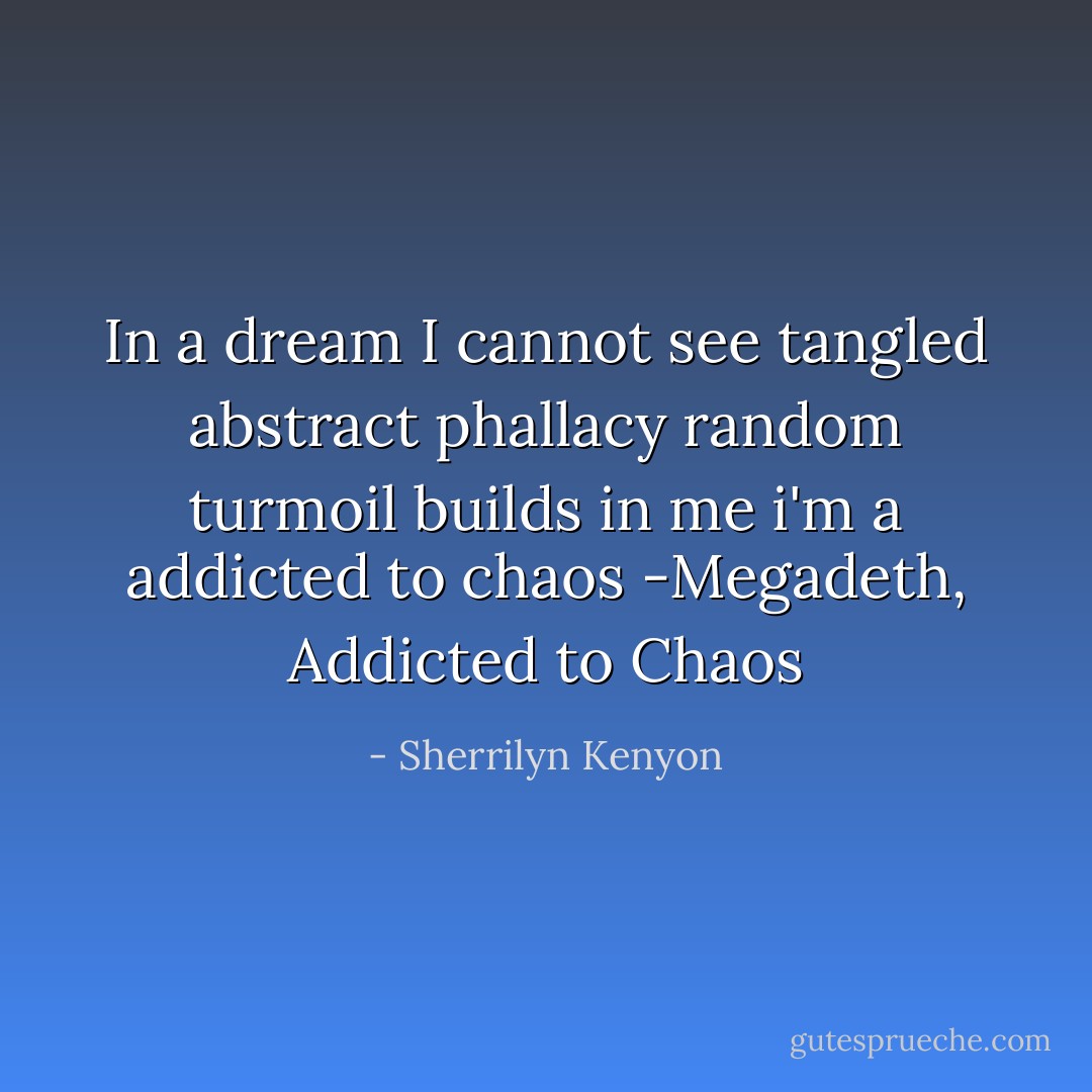 In a dream I cannot see<br />tangled abstract phallacy<br />random turmoil builds in me<br />i'm a addicted to chaos<br />-Megadeth, Addicted to Chaos - Sherrilyn Kenyon