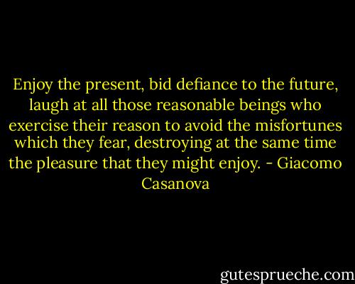 Enjoy the present, bid defiance to the future, laugh at all those reasonable beings who exercise their reason to avoid the misfortunes which they fear, destroying at the same time the pleasure that they might enjoy. - Giacomo Casanova