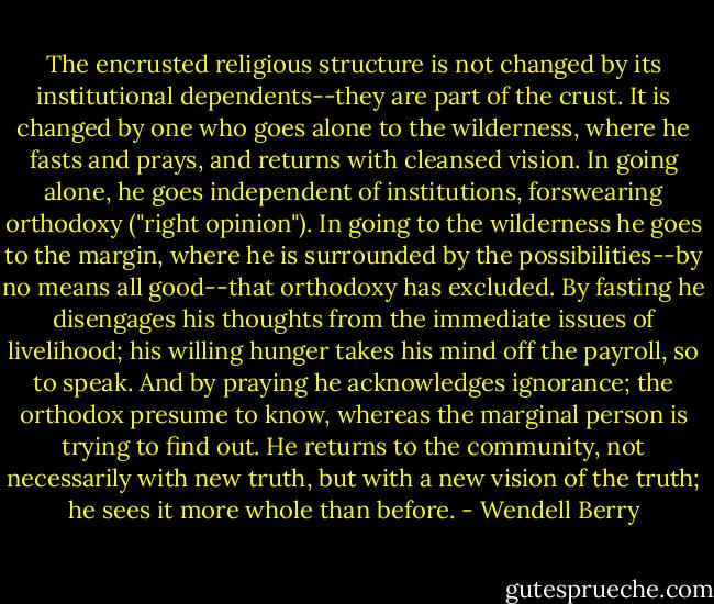 The encrusted religious structure is not changed by its institutional dependents--they are part of the crust. It is changed by one who goes alone to the wilderness, where he fasts and prays, and returns with cleansed vision. In going alone, he goes independent of institutions, forswearing orthodoxy ("right opinion"). In going to the wilderness he goes to the margin, where he is surrounded by the possibilities--by no means all good--that orthodoxy has excluded. By fasting he disengages his thoughts from the immediate issues of livelihood; his willing hunger takes his mind off the payroll, so to speak. And by praying he acknowledges ignorance; the orthodox presume to know, whereas the marginal person is trying to find out. He returns to the community, not necessarily with new truth, but with a new vision of the truth; he sees it more whole than before. - Wendell Berry