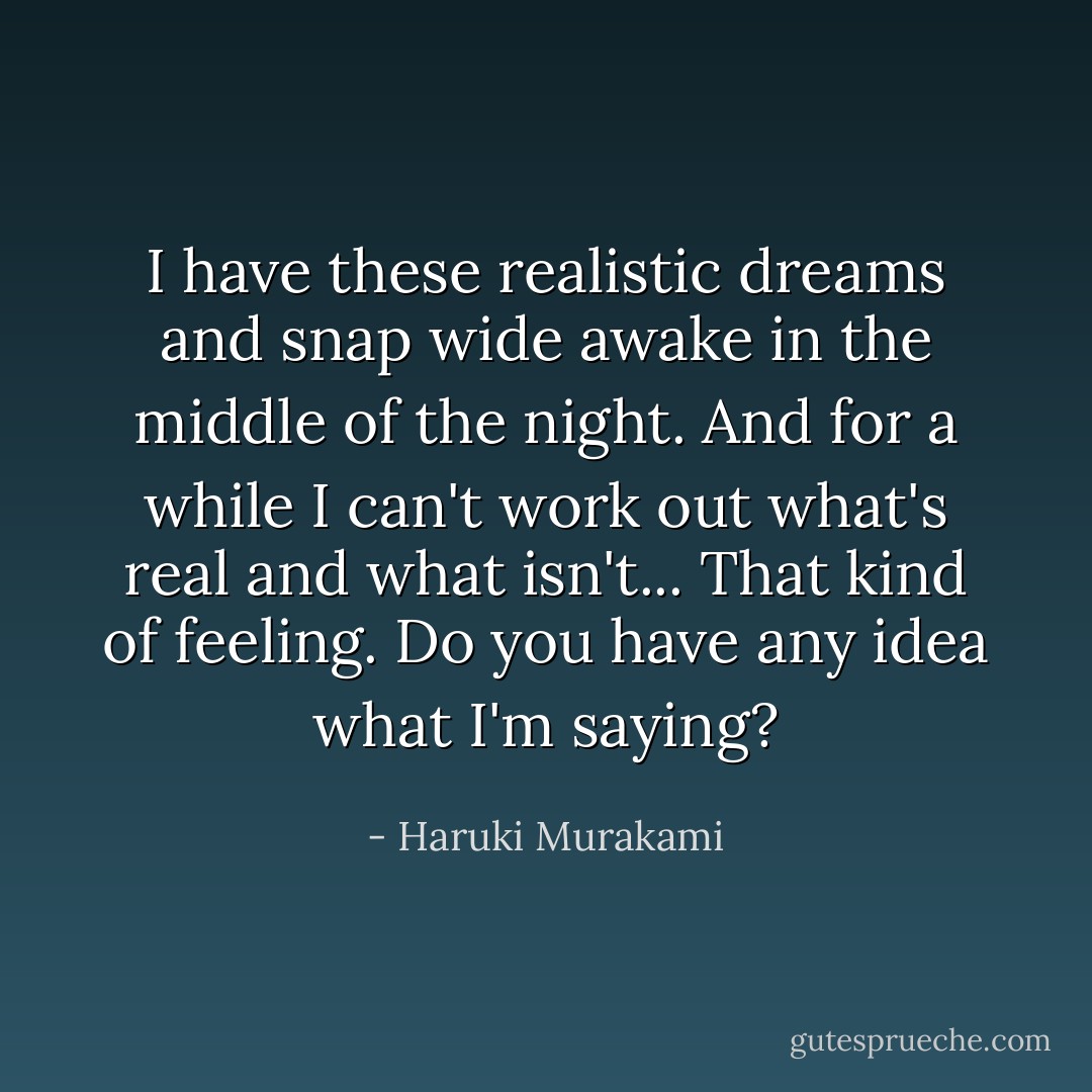I have these realistic dreams and snap wide awake in the middle of the night. And for a while I can't work out what's real and what isn't... That kind of feeling. Do you have any idea what I'm saying? - Haruki Murakami