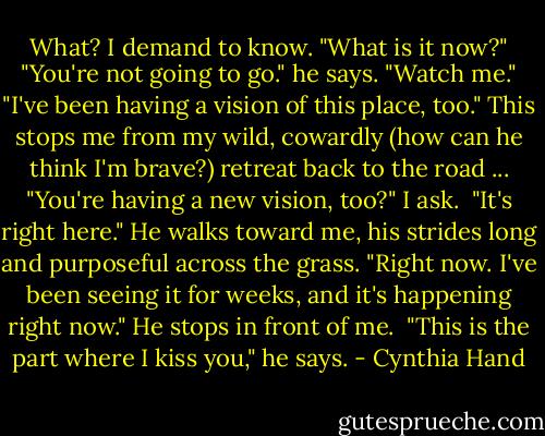 What? I demand to know. "What is it now?"<br />"You're not going to go." he says.<br />"Watch me."<br />"I've been having a vision of this place, too." This stops me from my wild, cowardly (how can he think I'm brave?) retreat back to the road ...<br />"You're having a new vision, too?" I ask. <br />"It's right here." He walks toward me, his strides long and purposeful across the grass. "Right now. I've been seeing it for weeks, and it's happening right now."<br />He stops in front of me. <br />"This is the part where I kiss you," he says. - Cynthia Hand