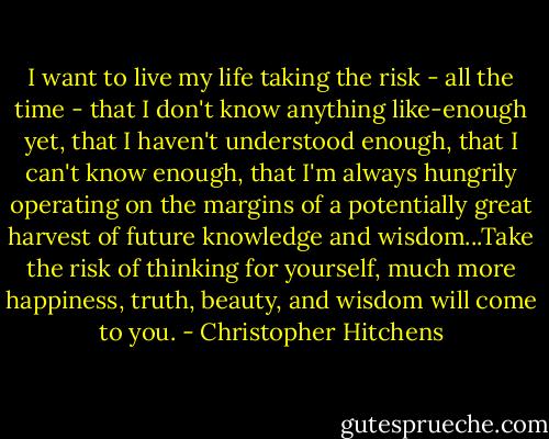 I want to live my life taking the risk - all the time - that I don't know anything like-enough yet, that I haven't understood enough, that I can't know enough, that I'm always hungrily operating on the margins of a potentially great harvest of future knowledge and wisdom...Take the risk of thinking for yourself, much more happiness, truth, beauty, and wisdom will come to you. - Christopher Hitchens