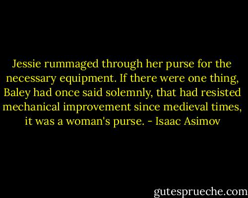 Jessie rummaged through her purse for the necessary equipment. If there were one thing, Baley had once said solemnly, that had resisted mechanical improvement since medieval times, it was a woman's purse. - Isaac Asimov