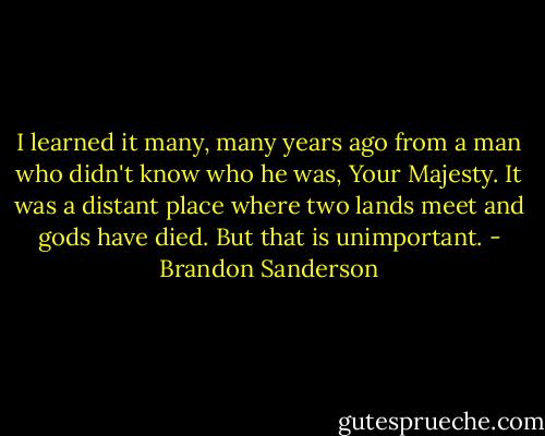 I learned it many, many years ago from a man who didn't know who he was, Your Majesty. It was a distant place where two lands meet and gods have died. But that is unimportant. - Brandon Sanderson