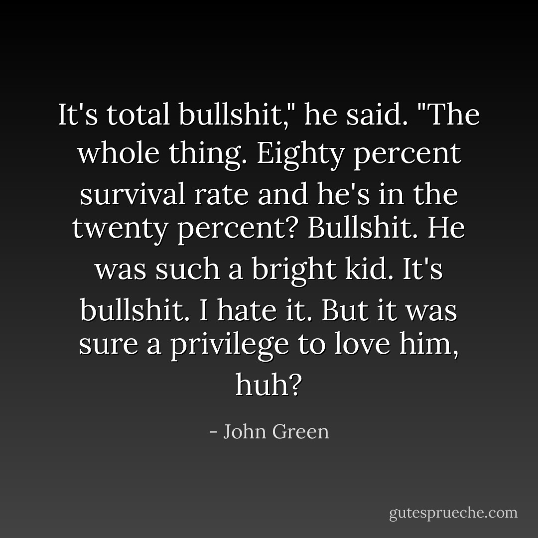 It's total bullshit," he said. "The whole thing. Eighty percent survival rate and he's in the twenty percent? Bullshit. He was such a bright kid. It's bullshit. I hate it. But it was sure a privilege to love him, huh? - John Green