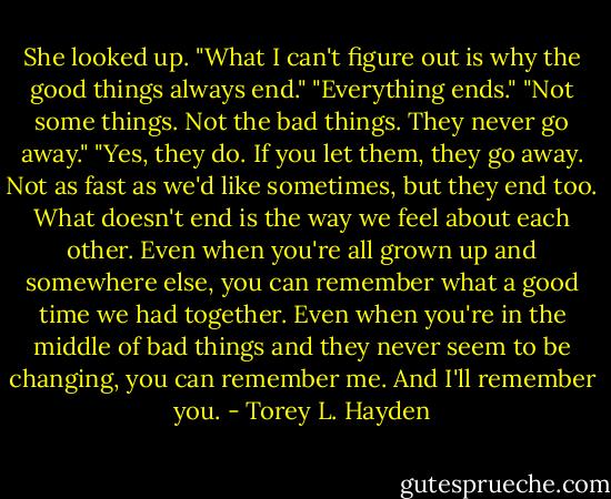 She looked up. "What I can't figure out is why the good things always end."<br />"Everything ends."<br />"Not some things. Not the bad things. They never go away."<br />"Yes, they do. If you let them, they go away. Not as fast as we'd like sometimes, but they end too. What doesn't end is the way we feel about each other. Even when you're all grown up and somewhere else, you can remember what a good time we had together. Even when you're in the middle of bad things and they never seem to be changing, you can remember me. And I'll remember you. - Torey L. Hayden
