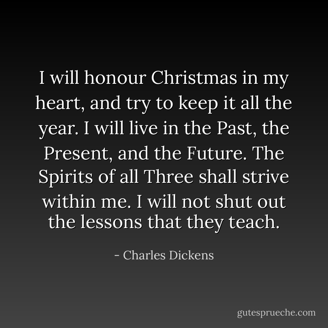 I will honour Christmas in my heart, and try to keep it all the year. I will live in the Past, the Present, and the Future. The Spirits of all Three shall strive within me. I will not shut out the lessons that they teach. - Charles Dickens
