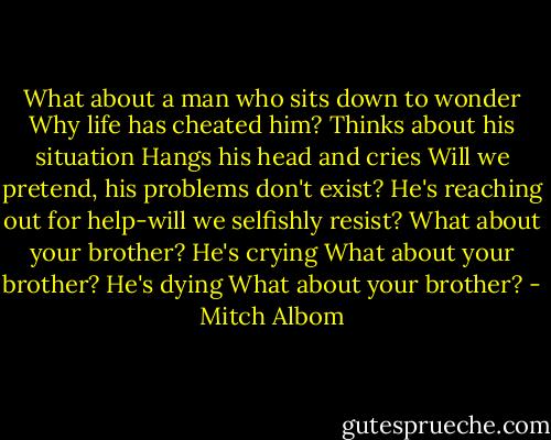 What about a man who sits down to wonder<br />Why life has cheated him?<br />Thinks about his situation<br />Hangs his head and cries<br />Will we pretend, his problems don't exist?<br />He's reaching out for help-will we selfishly resist?<br />What about your brother? He's crying<br />What about your brother? He's dying<br />What about your brother? - Mitch Albom