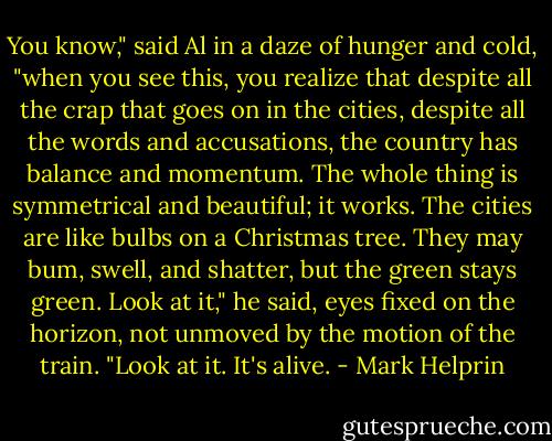 You know," said Al in a daze of hunger and cold, "when you see this, you realize that despite all the crap that goes on in the cities, despite all the words and accusations, the country has balance and momentum. The whole thing is symmetrical and beautiful; it works. The cities are like bulbs on a Christmas tree. They may bum, swell, and shatter, but the green stays green. Look at it," he said, eyes fixed on the horizon, not unmoved by the motion of the train. "Look at it. It's alive. - Mark Helprin