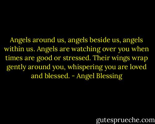 Angels around us, angels beside us, angels within us. Angels are watching over you when times are good or stressed. Their wings wrap gently around you, whispering you are loved and blessed. - Angel Blessing