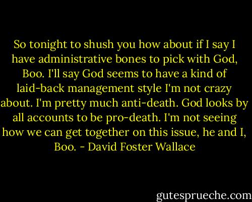 So tonight to shush you how about if I say I have administrative bones to pick with God, Boo. I'll say God seems to have a kind of laid-back management style I'm not crazy about. I'm pretty much anti-death. God looks by all accounts to be pro-death. I'm not seeing how we can get together on this issue, he and I, Boo. - David Foster Wallace
