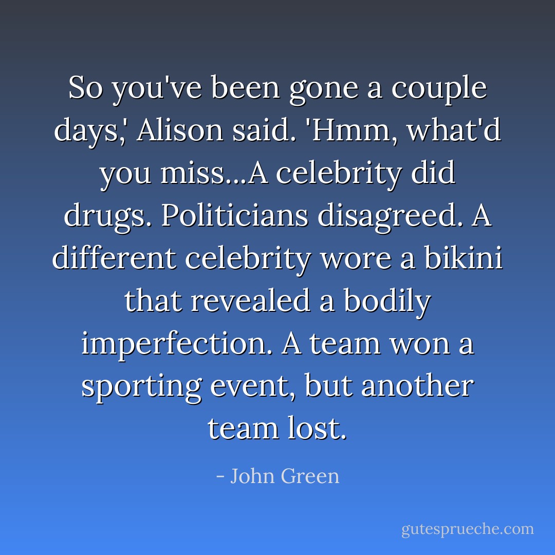 So you've been gone a couple days,' Alison said. 'Hmm, what'd you miss...A celebrity did drugs. Politicians disagreed. A different celebrity wore a bikini that revealed a bodily imperfection. A team won a sporting event, but another team lost. - John Green