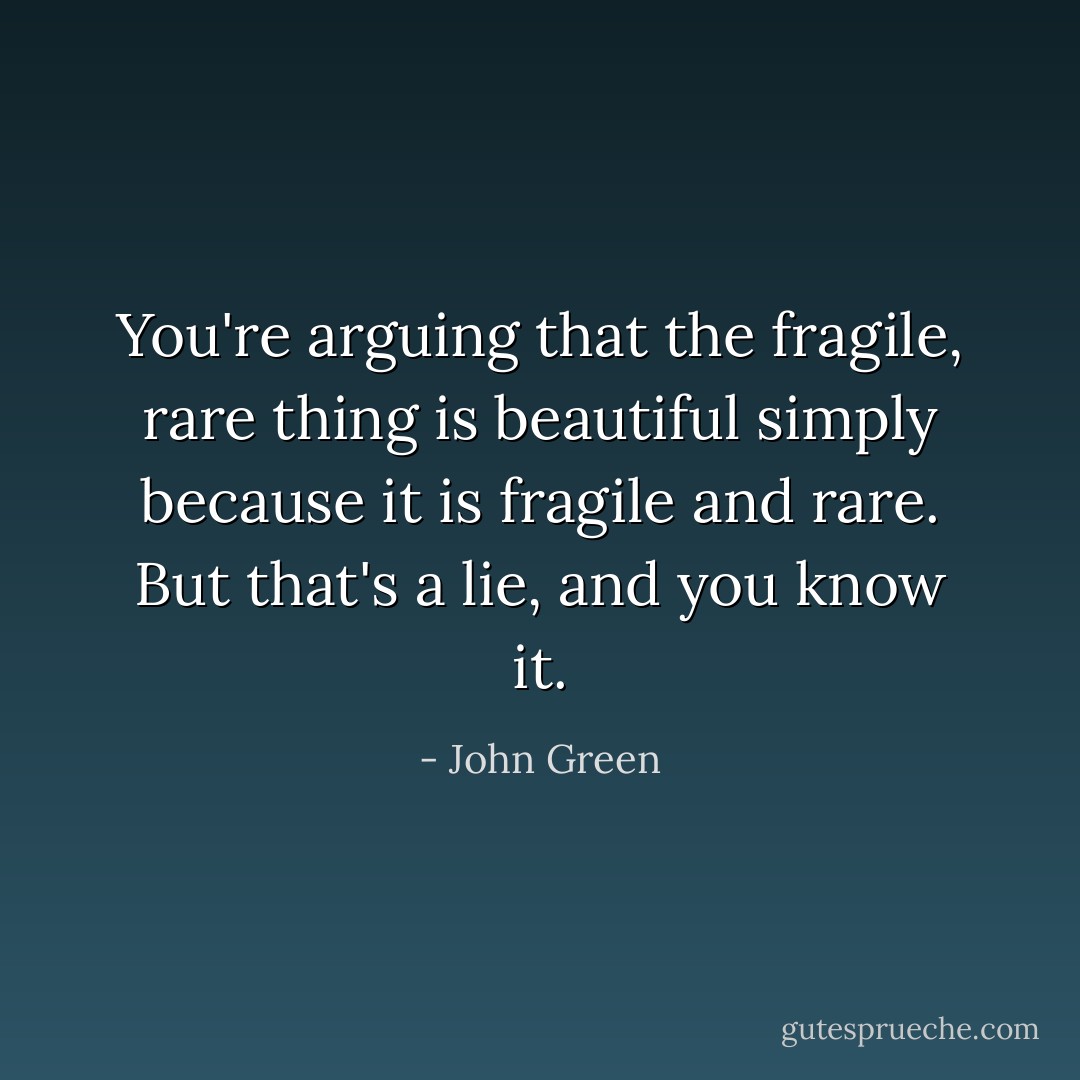 You're arguing that the fragile, rare thing is beautiful simply because it is fragile and rare. But that's a lie, and you know it. - John Green