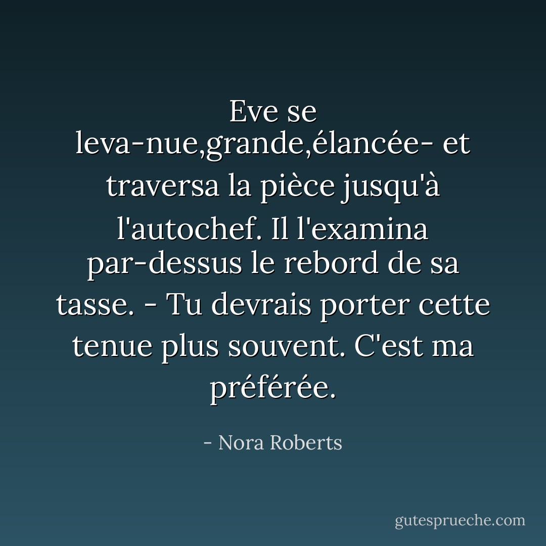 Eve se leva-nue,grande,élancée- et traversa la pièce jusqu'à l'autochef. Il l'examina par-dessus le rebord de sa tasse.<br />- Tu devrais porter cette tenue plus souvent. C'est ma préférée. - Nora Roberts