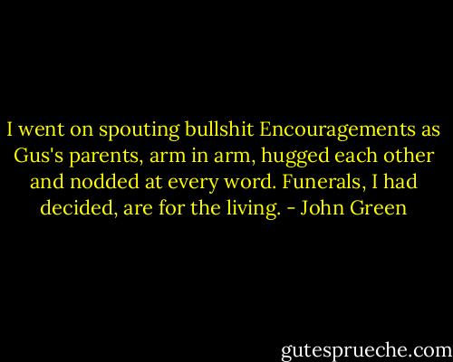 I went on spouting bullshit Encouragements as Gus's parents, arm in arm, hugged each other and nodded at every word. Funerals, I had decided, are for the living. - John Green
