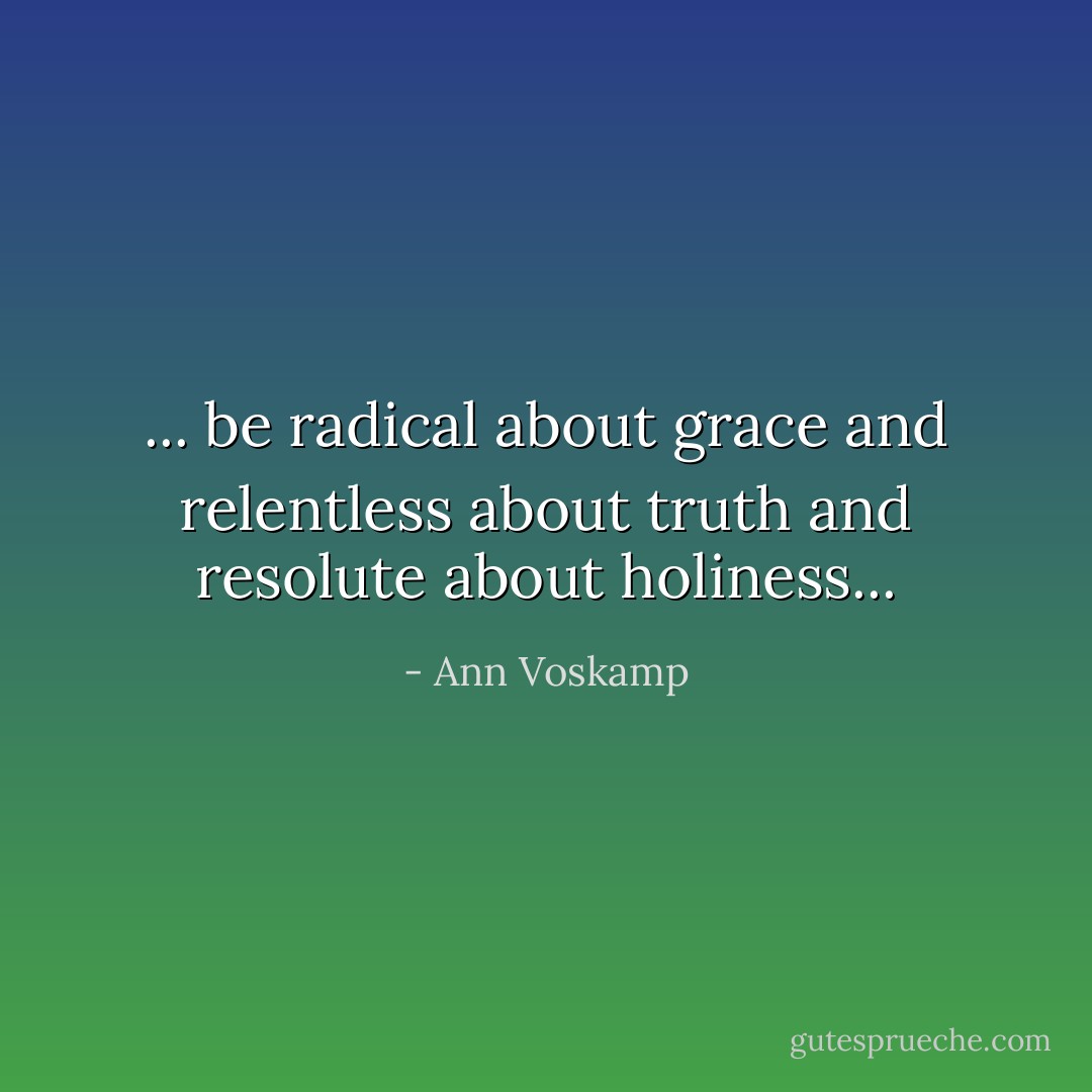 ... be radical about grace and relentless about truth and resolute about holiness... - Ann Voskamp