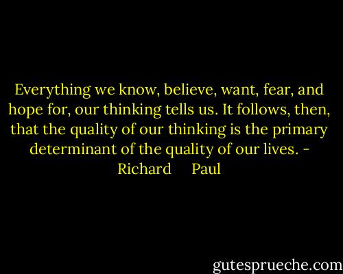 Everything we know, believe, want, fear, and hope for, our thinking tells us. It follows, then, that the quality of our thinking is the primary determinant of the quality of our lives. - Richard     Paul