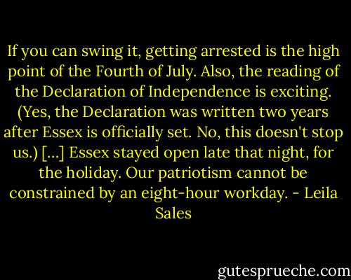 If you can swing it, getting arrested is the high point of the Fourth of July. Also, the reading of the Declaration of Independence is exciting. (Yes, the Declaration was written two years after Essex is officially set. No, this doesn't stop us.) […] Essex stayed open late that night, for the holiday. Our patriotism cannot be constrained by an eight-hour workday. - Leila Sales