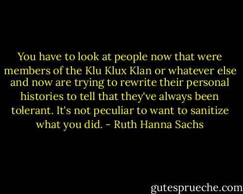 You have to look at people now that were members of the Klu Klux Klan or whatever else and now are trying to rewrite their personal histories to tell that they've always been tolerant. It's not peculiar to want to sanitize what you did. - Ruth Hanna Sachs